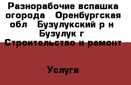 Разнорабочие вспашка огорода - Оренбургская обл., Бузулукский р-н, Бузулук г. Строительство и ремонт » Услуги   . Оренбургская обл.